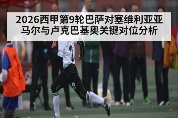 2026西甲第9轮巴萨对塞维利亚亚马尔与卢克巴基奥关键对位分析