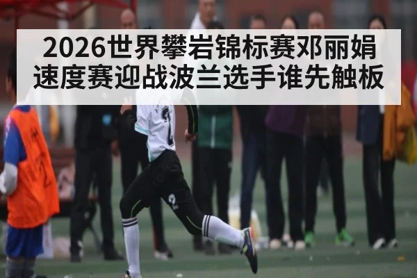 2026世界攀岩锦标赛邓丽娟速度赛迎战波兰选手谁先触板
